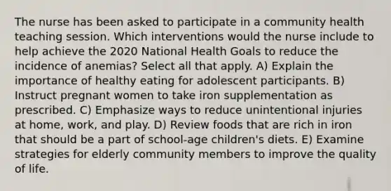 The nurse has been asked to participate in a community health teaching session. Which interventions would the nurse include to help achieve the 2020 National Health Goals to reduce the incidence of anemias? Select all that apply. A) Explain the importance of healthy eating for adolescent participants. B) Instruct pregnant women to take iron supplementation as prescribed. C) Emphasize ways to reduce unintentional injuries at home, work, and play. D) Review foods that are rich in iron that should be a part of school-age children's diets. E) Examine strategies for elderly community members to improve the quality of life.