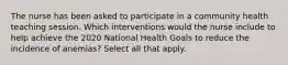 The nurse has been asked to participate in a community health teaching session. Which interventions would the nurse include to help achieve the 2020 National Health Goals to reduce the incidence of anemias? Select all that apply.