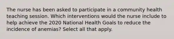 The nurse has been asked to participate in a community health teaching session. Which interventions would the nurse include to help achieve the 2020 National Health Goals to reduce the incidence of anemias? Select all that apply.