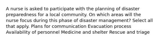 A nurse is asked to participate with the planning of disaster preparedness for a local community. On which areas will the nurse focus during this phase of disaster management? Select all that apply. Plans for communication Evacuation process Availability of personnel Medicine and shelter Rescue and triage