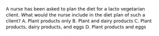 A nurse has been asked to plan the diet for a lacto vegetarian client. What would the nurse include in the diet plan of such a client? A. Plant products only B. Plant and dairy products C. Plant products, dairy products, and eggs D. Plant products and eggs