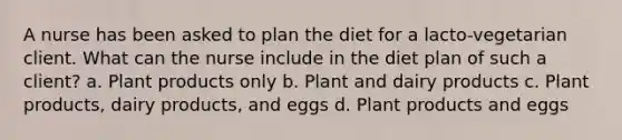 A nurse has been asked to plan the diet for a lacto-vegetarian client. What can the nurse include in the diet plan of such a client? a. Plant products only b. Plant and dairy products c. Plant products, dairy products, and eggs d. Plant products and eggs