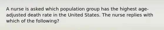 A nurse is asked which population group has the highest age-adjusted death rate in the United States. The nurse replies with which of the following?