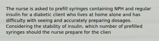 The nurse is asked to prefill syringes containing NPH and regular insulin for a diabetic client who lives at home alone and has difficulty with seeing and accurately preparing dosages. Considering the stability of insulin, which number of prefilled syringes should the nurse prepare for the clien