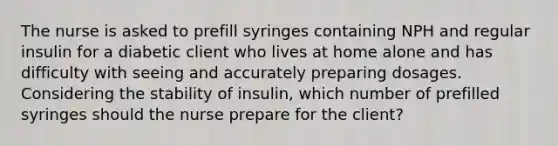 The nurse is asked to prefill syringes containing NPH and regular insulin for a diabetic client who lives at home alone and has difficulty with seeing and accurately preparing dosages. Considering the stability of insulin, which number of prefilled syringes should the nurse prepare for the client?