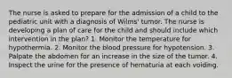 The nurse is asked to prepare for the admission of a child to the pediatric unit with a diagnosis of Wilms' tumor. The nurse is developing a plan of care for the child and should include which intervention in the plan? 1. Monitor the temperature for hypothermia. 2. Monitor the blood pressure for hypotension. 3. Palpate the abdomen for an increase in the size of the tumor. 4. Inspect the urine for the presence of hematuria at each voiding.