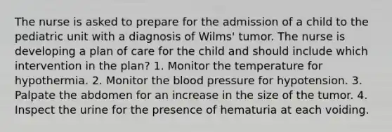 The nurse is asked to prepare for the admission of a child to the pediatric unit with a diagnosis of Wilms' tumor. The nurse is developing a plan of care for the child and should include which intervention in the plan? 1. Monitor the temperature for hypothermia. 2. Monitor the blood pressure for hypotension. 3. Palpate the abdomen for an increase in the size of the tumor. 4. Inspect the urine for the presence of hematuria at each voiding.