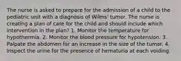 The nurse is asked to prepare for the admission of a child to the pediatric unit with a diagnosis of Wilms' tumor. The nurse is creating a plan of care for the child and should include which intervention in the plan? 1. Monitor the temperature for hypothermia. 2. Monitor the blood pressure for hypotension. 3. Palpate the abdomen for an increase in the size of the tumor. 4. Inspect the urine for the presence of hematuria at each voiding.