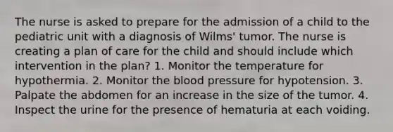 The nurse is asked to prepare for the admission of a child to the pediatric unit with a diagnosis of Wilms' tumor. The nurse is creating a plan of care for the child and should include which intervention in the plan? 1. Monitor the temperature for hypothermia. 2. Monitor the blood pressure for hypotension. 3. Palpate the abdomen for an increase in the size of the tumor. 4. Inspect the urine for the presence of hematuria at each voiding.