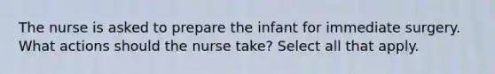 The nurse is asked to prepare the infant for immediate surgery. What actions should the nurse take? Select all that apply.​