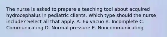 The nurse is asked to prepare a teaching tool about acquired hydrocephalus in pediatric clients. Which type should the nurse include? Select all that apply. A. Ex vacuo B. Incomplete C. Communicating D. Normal pressure E. Noncommunicating