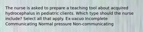 The nurse is asked to prepare a teaching tool about acquired hydrocephalus in pediatric clients. Which type should the nurse include? Select all that apply. Ex-vacuo Incomplete Communicating Normal pressure Non-communicating