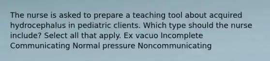 The nurse is asked to prepare a teaching tool about acquired hydrocephalus in pediatric clients. Which type should the nurse include? Select all that apply. Ex vacuo Incomplete Communicating Normal pressure Noncommunicating