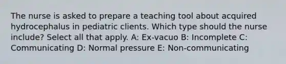 The nurse is asked to prepare a teaching tool about acquired hydrocephalus in pediatric clients. Which type should the nurse include? Select all that apply. A: Ex-vacuo B: Incomplete C: Communicating D: Normal pressure E: Non-communicating