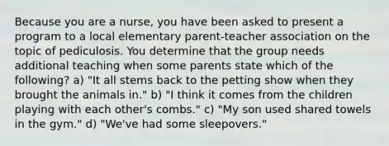 Because you are a nurse, you have been asked to present a program to a local elementary parent-teacher association on the topic of pediculosis. You determine that the group needs additional teaching when some parents state which of the following? a) "It all stems back to the petting show when they brought the animals in." b) "I think it comes from the children playing with each other's combs." c) "My son used shared towels in the gym." d) "We've had some sleepovers."