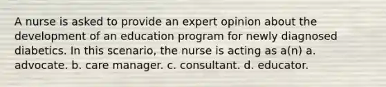 A nurse is asked to provide an expert opinion about the development of an education program for newly diagnosed diabetics. In this scenario, the nurse is acting as a(n) a. advocate. b. care manager. c. consultant. d. educator.