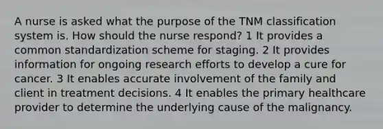 A nurse is asked what the purpose of the TNM classification system is. How should the nurse respond? 1 It provides a common standardization scheme for staging. 2 It provides information for ongoing research efforts to develop a cure for cancer. 3 It enables accurate involvement of the family and client in treatment decisions. 4 It enables the primary healthcare provider to determine the underlying cause of the malignancy.