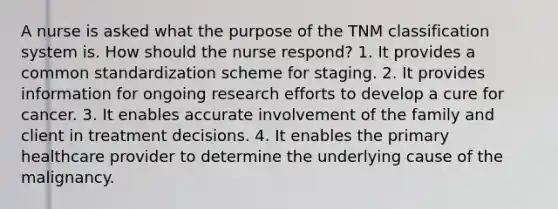 A nurse is asked what the purpose of the TNM classification system is. How should the nurse respond? 1. It provides a common standardization scheme for staging. 2. It provides information for ongoing research efforts to develop a cure for cancer. 3. It enables accurate involvement of the family and client in treatment decisions. 4. It enables the primary healthcare provider to determine the underlying cause of the malignancy.