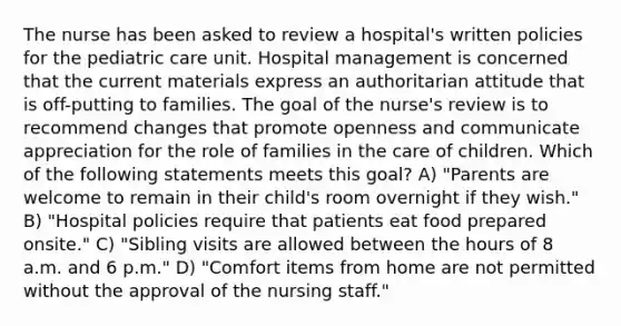 The nurse has been asked to review a hospital's written policies for the pediatric care unit. Hospital management is concerned that the current materials express an authoritarian attitude that is off-putting to families. The goal of the nurse's review is to recommend changes that promote openness and communicate appreciation for the role of families in the care of children. Which of the following statements meets this goal? A) "Parents are welcome to remain in their child's room overnight if they wish." B) "Hospital policies require that patients eat food prepared onsite." C) "Sibling visits are allowed between the hours of 8 a.m. and 6 p.m." D) "Comfort items from home are not permitted without the approval of the nursing staff."