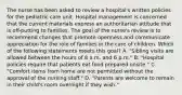 The nurse has been asked to review a hospital's written policies for the pediatric care unit. Hospital management is concerned that the current materials express an authoritarian attitude that is off-putting to families. The goal of the nurse's review is to recommend changes that promote openness and communicate appreciation for the role of families in the care of children. Which of the following statements meets this goal? A. "Sibling visits are allowed between the hours of 8 a.m. and 6 p.m." B. "Hospital policies require that patients eat food prepared onsite." C. "Comfort items from home are not permitted without the approval of the nursing staff." D. "Parents are welcome to remain in their child's room overnight if they wish."