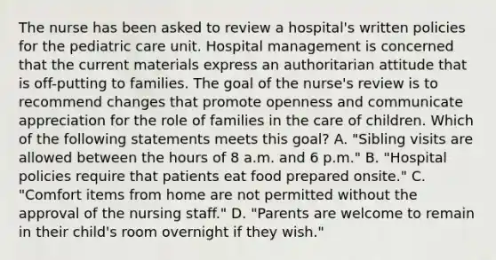 The nurse has been asked to review a hospital's written policies for the pediatric care unit. Hospital management is concerned that the current materials express an authoritarian attitude that is off-putting to families. The goal of the nurse's review is to recommend changes that promote openness and communicate appreciation for the role of families in the care of children. Which of the following statements meets this goal? A. "Sibling visits are allowed between the hours of 8 a.m. and 6 p.m." B. "Hospital policies require that patients eat food prepared onsite." C. "Comfort items from home are not permitted without the approval of the nursing staff." D. "Parents are welcome to remain in their child's room overnight if they wish."