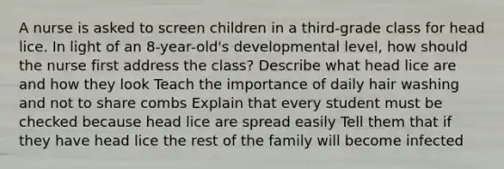 A nurse is asked to screen children in a third-grade class for head lice. In light of an 8-year-old's developmental level, how should the nurse first address the class? Describe what head lice are and how they look Teach the importance of daily hair washing and not to share combs Explain that every student must be checked because head lice are spread easily Tell them that if they have head lice the rest of the family will become infected