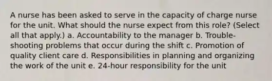 A nurse has been asked to serve in the capacity of charge nurse for the unit. What should the nurse expect from this role? (Select all that apply.) a. Accountability to the manager b. Trouble-shooting problems that occur during the shift c. Promotion of quality client care d. Responsibilities in planning and organizing the work of the unit e. 24-hour responsibility for the unit