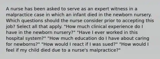 A nurse has been asked to serve as an expert witness in a malpractice case in which an infant died in the newborn nursery. Which questions should the nurse consider prior to accepting this job? Select all that apply. "How much clinical experience do I have in the newborn nursery?" "Have I ever worked in this hospital system?" "How much education do I have about caring for newborns?" "How would I react if I was sued?" "How would I feel if my child died due to a nurse's malpractice?"