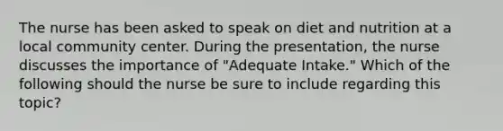 The nurse has been asked to speak on diet and nutrition at a local community center. During the presentation, the nurse discusses the importance of "Adequate Intake." Which of the following should the nurse be sure to include regarding this topic?