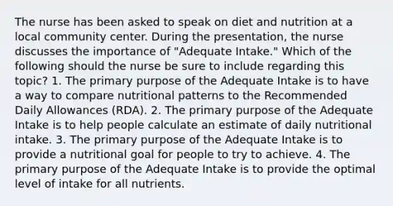 The nurse has been asked to speak on diet and nutrition at a local community center. During the presentation, the nurse discusses the importance of "Adequate Intake." Which of the following should the nurse be sure to include regarding this topic? 1. The primary purpose of the Adequate Intake is to have a way to compare nutritional patterns to the Recommended Daily Allowances (RDA). 2. The primary purpose of the Adequate Intake is to help people calculate an estimate of daily nutritional intake. 3. The primary purpose of the Adequate Intake is to provide a nutritional goal for people to try to achieve. 4. The primary purpose of the Adequate Intake is to provide the optimal level of intake for all nutrients.