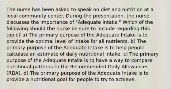 The nurse has been asked to speak on diet and nutrition at a local community center. During the presentation, the nurse discusses the importance of "Adequate Intake." Which of the following should the nurse be sure to include regarding this topic? a) The primary purpose of the Adequate Intake is to provide the optimal level of intake for all nutrients. b) The primary purpose of the Adequate Intake is to help people calculate an estimate of daily nutritional intake. c) The primary purpose of the Adequate Intake is to have a way to compare nutritional patterns to the Recommended Daily Allowances (RDA). d) The primary purpose of the Adequate Intake is to provide a nutritional goal for people to try to achieve.