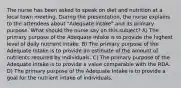 The nurse has been asked to speak on diet and nutrition at a local town meeting. During the presentation, the nurse explains to the attendees about "Adequate Intake" and its primary purpose. What should the nurse say on this subject? A) The primary purpose of the Adequate Intake is to provide the highest level of daily nutrient intake. B) The primary purpose of the Adequate Intake is to provide an estimate of the amount of nutrients required by individuals. C) The primary purpose of the Adequate Intake is to provide a value comparable with the RDA. D) The primary purpose of the Adequate Intake is to provide a goal for the nutrient intake of individuals.