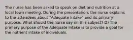 The nurse has been asked to speak on diet and nutrition at a local town meeting. During the presentation, the nurse explains to the attendees about "Adequate Intake" and its primary purpose. What should the nurse say on this subject? D) The primary purpose of the Adequate Intake is to provide a goal for the nutrient intake of individuals.