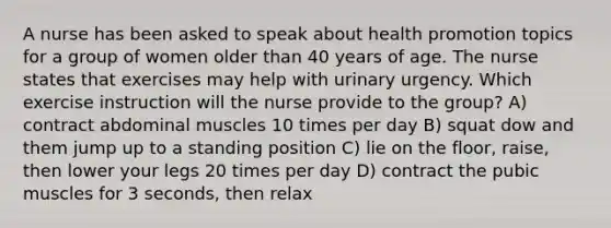 A nurse has been asked to speak about health promotion topics for a group of women older than 40 years of age. The nurse states that exercises may help with urinary urgency. Which exercise instruction will the nurse provide to the group? A) contract abdominal muscles 10 times per day B) squat dow and them jump up to a standing position C) lie on the floor, raise, then lower your legs 20 times per day D) contract the pubic muscles for 3 seconds, then relax