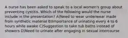 A nurse has been asked to speak to a local women's group about preventing cystitis. Which of the following would the nurse include in the presentation? A)Need to wear underwear made from synthetic material B)Importance of urinating every 4 to 6 hours while awake C)Suggestion to take tub baths instead of showers D)Need to urinate after engaging in sexual intercourse