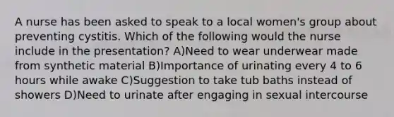 A nurse has been asked to speak to a local women's group about preventing cystitis. Which of the following would the nurse include in the presentation? A)Need to wear underwear made from synthetic material B)Importance of urinating every 4 to 6 hours while awake C)Suggestion to take tub baths instead of showers D)Need to urinate after engaging in sexual intercourse