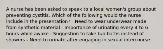 A nurse has been asked to speak to a local women's group about preventing cystitis. Which of the following would the nurse include in the presentation? - Need to wear underwear made from synthetic material - Importance of urinating every 4 to 6 hours while awake - Suggestion to take tub baths instead of showers - Need to urinate after engaging in sexual intercourse