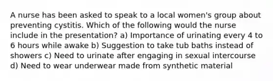 A nurse has been asked to speak to a local women's group about preventing cystitis. Which of the following would the nurse include in the presentation? a) Importance of urinating every 4 to 6 hours while awake b) Suggestion to take tub baths instead of showers c) Need to urinate after engaging in sexual intercourse d) Need to wear underwear made from synthetic material