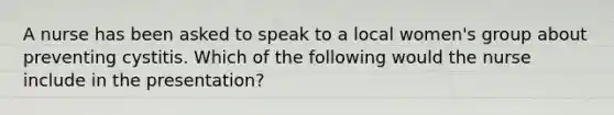 A nurse has been asked to speak to a local women's group about preventing cystitis. Which of the following would the nurse include in the presentation?