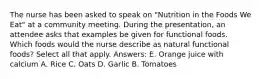 The nurse has been asked to speak on "Nutrition in the Foods We Eat" at a community meeting. During the presentation, an attendee asks that examples be given for functional foods. Which foods would the nurse describe as natural functional foods? Select all that apply. Answers: E. Orange juice with calcium A. Rice C. Oats D. Garlic B. Tomatoes