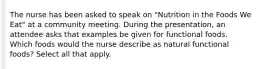 The nurse has been asked to speak on "Nutrition in the Foods We Eat" at a community meeting. During the presentation, an attendee asks that examples be given for functional foods. Which foods would the nurse describe as natural functional foods? Select all that apply.