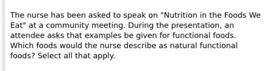 The nurse has been asked to speak on "Nutrition in the Foods We Eat" at a community meeting. During the presentation, an attendee asks that examples be given for functional foods. Which foods would the nurse describe as natural functional foods? Select all that apply.