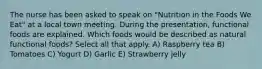 The nurse has been asked to speak on "Nutrition in the Foods We Eat" at a local town meeting. During the presentation, functional foods are explained. Which foods would be described as natural functional foods? Select all that apply. A) Raspberry tea B) Tomatoes C) Yogurt D) Garlic E) Strawberry jelly