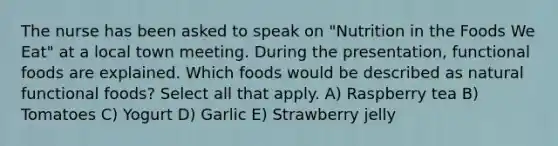 The nurse has been asked to speak on "Nutrition in the Foods We Eat" at a local town meeting. During the presentation, functional foods are explained. Which foods would be described as natural functional foods? Select all that apply. A) Raspberry tea B) Tomatoes C) Yogurt D) Garlic E) Strawberry jelly