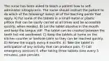 The nurse has been asked to teach a patient how to self-administer nitroglycerin. The nurse should instruct the patient to do which of the following? Select all of the teaching points that apply. A) Put some of the tablets in a small metal or plastic pillbox that can be easily carried at all times and be accessible quickly, when needed. B) Let the tablet dissolve in the mouth and keep the tongue still. The tablet can be crushed between the teeth but not swallowed. C) Keep the tablets at home on the kitchen counter or bedside table so they can be reached quickly. D) Renew the supply every 6 months. E) Take the tablet in anticipation of any activity that can produce pain. F) Call emergency services if, after taking three tablets (one every 5 minutes), pain persists.