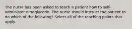 The nurse has been asked to teach a patient how to self-administer nitroglycerin. The nurse should instruct the patient to do which of the following? Select all of the teaching points that apply.