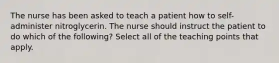 The nurse has been asked to teach a patient how to self-administer nitroglycerin. The nurse should instruct the patient to do which of the following? Select all of the teaching points that apply.