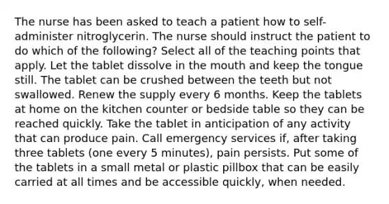 The nurse has been asked to teach a patient how to self-administer nitroglycerin. The nurse should instruct the patient to do which of the following? Select all of the teaching points that apply. Let the tablet dissolve in the mouth and keep the tongue still. The tablet can be crushed between the teeth but not swallowed. Renew the supply every 6 months. Keep the tablets at home on the kitchen counter or bedside table so they can be reached quickly. Take the tablet in anticipation of any activity that can produce pain. Call emergency services if, after taking three tablets (one every 5 minutes), pain persists. Put some of the tablets in a small metal or plastic pillbox that can be easily carried at all times and be accessible quickly, when needed.