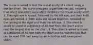 The nurse is asked to test the visual acuity of a client using a Snellen chart. The nurse prepares to perform the test, knowing that which procedure accurately identifies this visual acuity test? 1. The right eye is tested, followed by the left eye, and then both eyes are tested. 2. Both eyes are tested together, followed by the testing of the right and then the left eye. 3. The client is asked to stand at a distance of 40 feet from the chart and to read the largest line on the chart. 4. The client is asked to stand at a distance of 40 feet from the chart and to read the line that can be read 200 feet away by an individual with unimpaired vision.