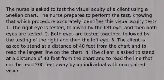 The nurse is asked to test the visual acuity of a client using a Snellen chart. The nurse prepares to perform the test, knowing that which procedure accurately identifies this visual acuity test? 1. The right eye is tested, followed by the left eye, and then both eyes are tested. 2. Both eyes are tested together, followed by the testing of the right and then the left eye. 3. The client is asked to stand at a distance of 40 feet from the chart and to read the largest line on the chart. 4. The client is asked to stand at a distance of 40 feet from the chart and to read the line that can be read 200 feet away by an individual with unimpaired vision.